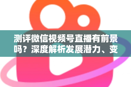 测评微信视频号直播有前景吗？深度解析发展潜力、变现路径与实战机遇