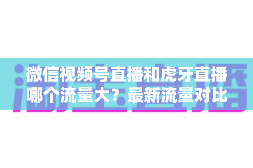 微信视频号直播和虎牙直播哪个流量大?最新流量对比与平台选择全攻略 微信视频号直播和虎牙直播哪个流量大?最新流量对比与平台选择全攻略