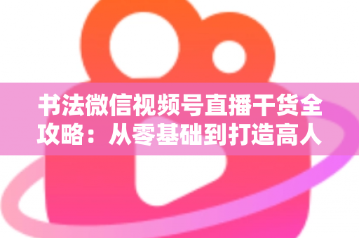书法微信视频号直播干货全攻略：从零基础到打造高人气书法直播间的实战指南