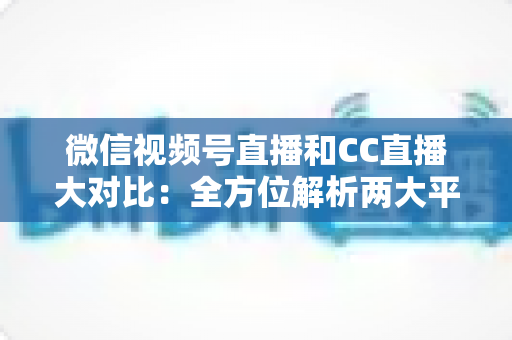 微信视频号直播和CC直播大对比:全方位解析两大平台的差异,帮你选出最适合的直播阵地 微信视频号直播和CC直播大对比:全方位解析两大平台的差异,帮你选出最适合的直播阵地