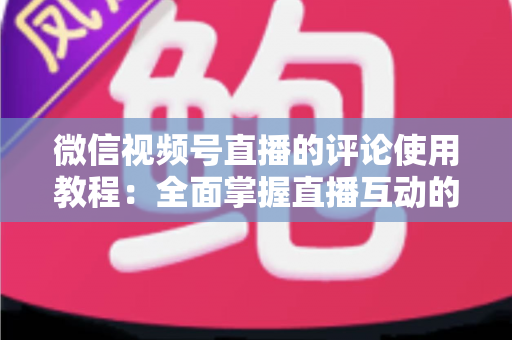 微信视频号直播的评论使用教程：全面掌握直播互动的核心技巧