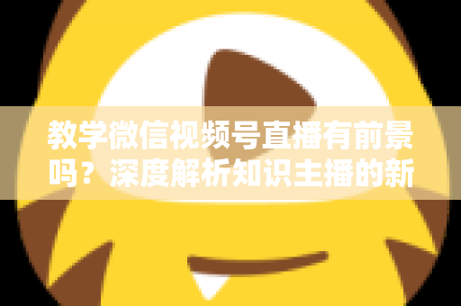 教学微信视频号直播有前景吗?深度解析知识主播的新风口、优势与变现路径 教学微信视频号直播有前景吗?深度解析知识主播的新风口、优势与变现路径