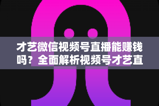 才艺微信视频号直播能赚钱吗？全面解析视频号才艺直播变现途径与实操攻略