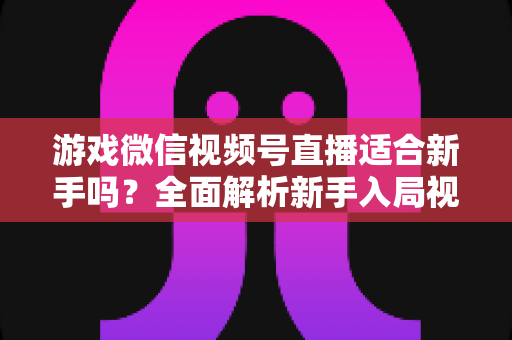 游戏微信视频号直播适合新手吗?全面解析新手入局视频号游戏直播的机遇与挑战 游戏微信视频号直播适合新手吗?全面解析新手入局视频号游戏直播的机遇与挑战