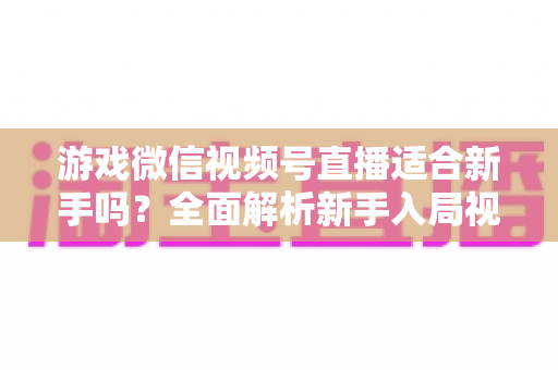 游戏微信视频号直播适合新手吗?全面解析新手入局视频号游戏直播的机遇与挑战 游戏微信视频号直播适合新手吗?全面解析新手入局视频号游戏直播的机遇与挑战