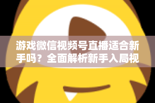 游戏微信视频号直播适合新手吗?全面解析新手入局视频号游戏直播的机遇与挑战 游戏微信视频号直播适合新手吗?全面解析新手入局视频号游戏直播的机遇与挑战