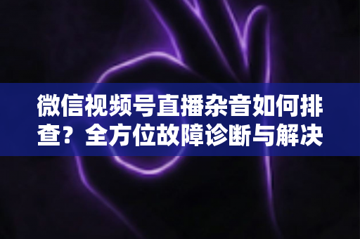 微信视频号直播杂音如何排查?全方位故障诊断与解决方案完全指南 微信视频号直播杂音如何排查?全方位故障诊断与解决方案完全指南