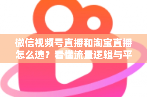 微信视频号直播和淘宝直播怎么选？看懂流量逻辑与平台差异，为你的生意选出最佳直播阵地