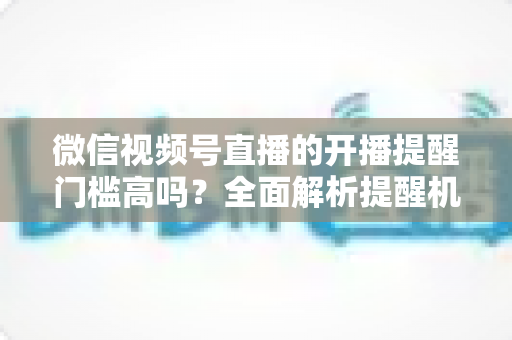 微信视频号直播的开播提醒门槛高吗？全面解析提醒机制、设置方法与运营优化技巧