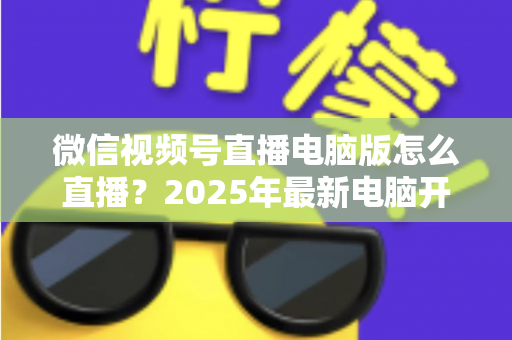 微信视频号直播电脑版怎么直播?2025年最新电脑开播全攻略,新手也能一次上手 微信视频号直播电脑版怎么直播?2025年最新电脑开播全攻略,新手也能一次上手
