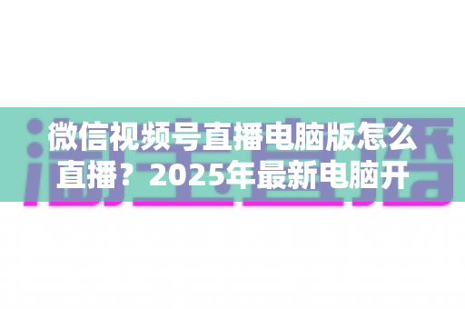 微信视频号直播电脑版怎么直播?2025年最新电脑开播全攻略,新手也能一次上手 微信视频号直播电脑版怎么直播?2025年最新电脑开播全攻略,新手也能一次上手