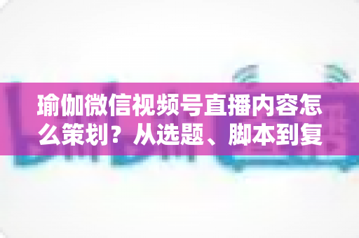 瑜伽微信视频号直播内容怎么策划？从选题、脚本到复盘的全流程实战指南