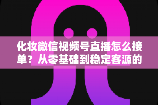 化妆微信视频号直播怎么接单?从零基础到稳定客源的全流程实战指南 化妆微信视频号直播怎么接单?从零基础到稳定客源的全流程实战指南