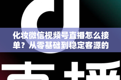 化妆微信视频号直播怎么接单？从零基础到稳定客源的全流程实战指南