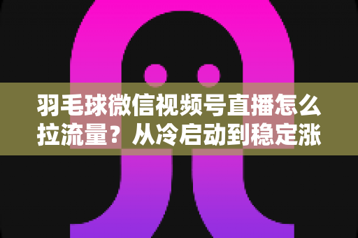 羽毛球微信视频号直播怎么拉流量？从冷启动到稳定涨粉的实战引流全攻略