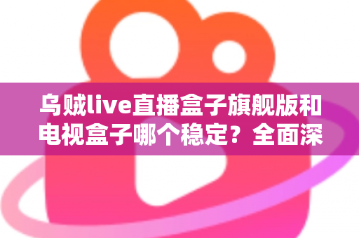 乌贼live直播盒子旗舰版和电视盒子哪个稳定？全面深度对比解析与选购指南