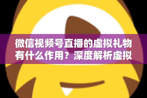 微信视频号直播的虚拟礼物有什么作用？深度解析虚拟礼物的多重价值与实用指南