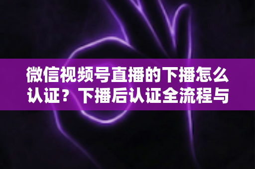 微信视频号直播的下播怎么认证?下播后认证全流程与常见问题详解 微信视频号直播的下播怎么认证?下播后认证全流程与常见问题详解