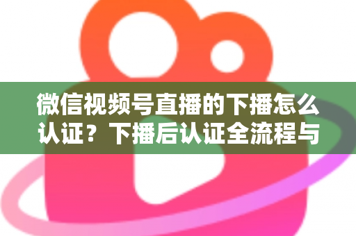 微信视频号直播的下播怎么认证?下播后认证全流程与常见问题详解 微信视频号直播的下播怎么认证?下播后认证全流程与常见问题详解