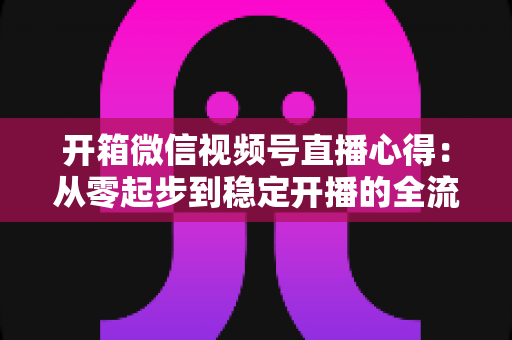 开箱微信视频号直播心得：从零起步到稳定开播的全流程实战指南与避坑经验分享