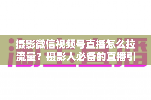 摄影微信视频号直播怎么拉流量？摄影人必备的直播引流涨粉实战指南
