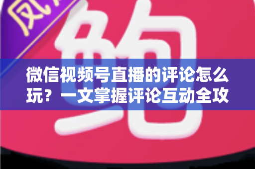 微信视频号直播的评论怎么玩？一文掌握评论互动全攻略与运营实战技巧