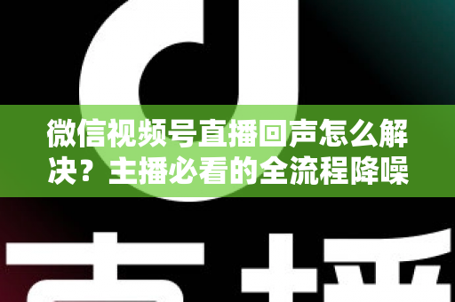 微信视频号直播回声怎么解决？主播必看的全流程降噪指南与实用排查技巧