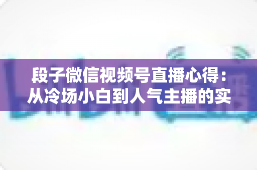段子微信视频号直播心得：从冷场小白到人气主播的实战进阶指南