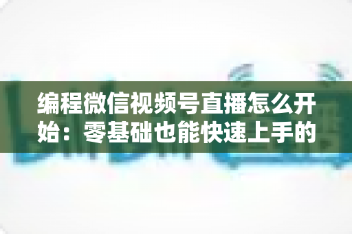 编程微信视频号直播怎么开始:零基础也能快速上手的开播全攻略 编程微信视频号直播怎么开始:零基础也能快速上手的开播全攻略