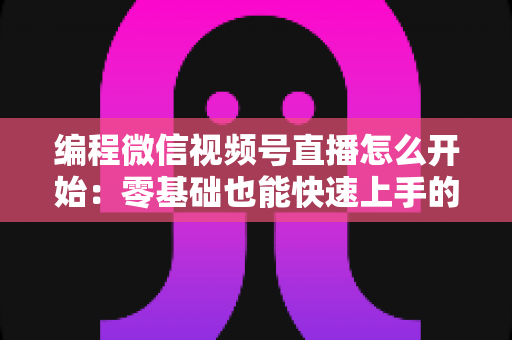 编程微信视频号直播怎么开始：零基础也能快速上手的开播全攻略
