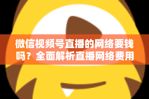 微信视频号直播的网络要钱吗?全面解析直播网络费用与省钱指南 微信视频号直播的网络要钱吗?全面解析直播网络费用与省钱指南