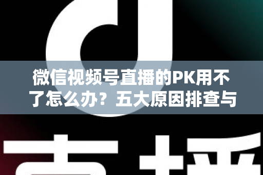 微信视频号直播的PK用不了怎么办?五大原因排查与超实用解决指南全解析 微信视频号直播的PK用不了怎么办?五大原因排查与超实用解决指南全解析