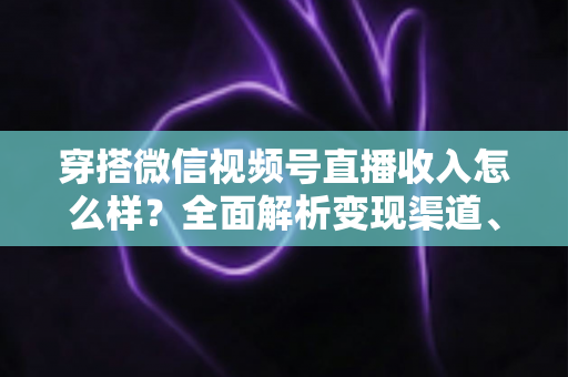 穿搭微信视频号直播收入怎么样?全面解析变现渠道、真实收入水平与涨粉赚钱秘诀 穿搭微信视频号直播收入怎么样?全面解析变现渠道、真实收入水平与涨粉赚钱秘诀