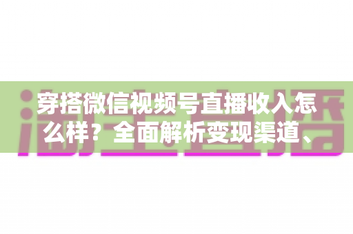 穿搭微信视频号直播收入怎么样？全面解析变现渠道、真实收入水平与涨粉赚钱秘诀