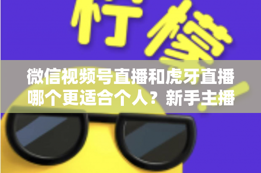 微信视频号直播和虎牙直播哪个更适合个人?新手主播深度对比解析 微信视频号直播和虎牙直播哪个更适合个人?新手主播深度对比解析