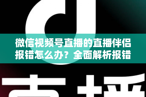 微信视频号直播的直播伴侣报错怎么办？全面解析报错原因与实用解决方案，助你快速恢复开播