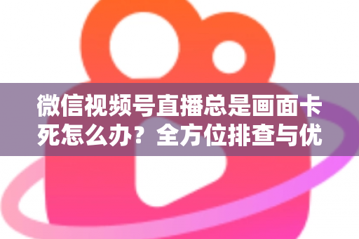 微信视频号直播总是画面卡死怎么办？全方位排查与优化指南，让直播流畅不再卡顿