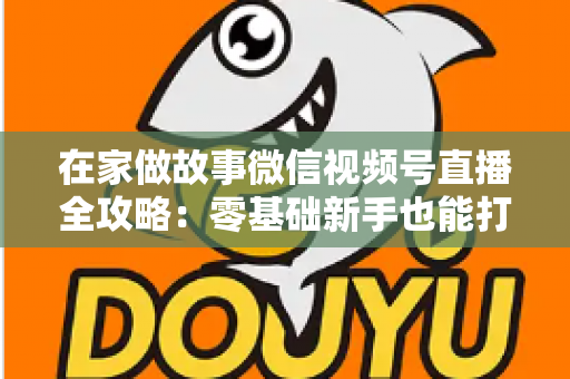 在家做故事微信视频号直播全攻略：零基础新手也能打造高人气居家故事直播间