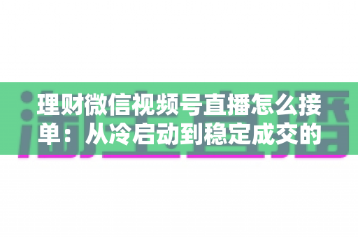 理财微信视频号直播怎么接单：从冷启动到稳定成交的完整实战指南