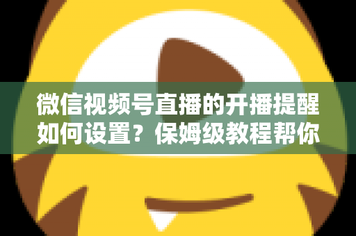 微信视频号直播的开播提醒如何设置？保姆级教程帮你秒开提醒、直播不迷路