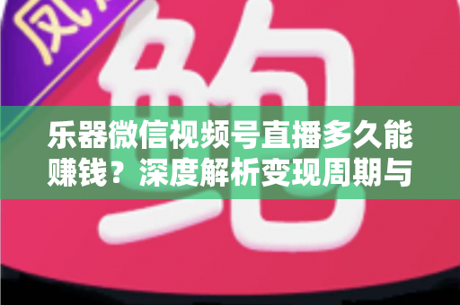 乐器微信视频号直播多久能赚钱？深度解析变现周期与快速盈利全攻略