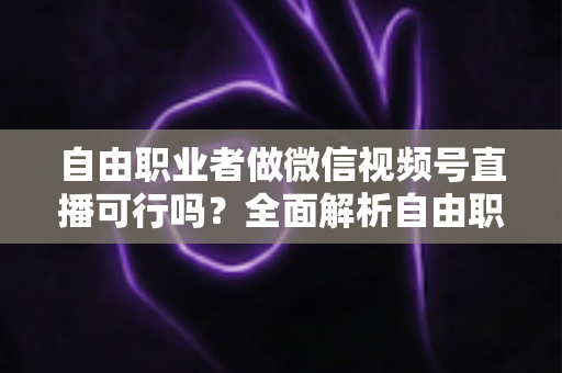 自由职业者做微信视频号直播可行吗?全面解析自由职业者的直播变现新机遇 自由职业者做微信视频号直播可行吗?全面解析自由职业者的直播变现新机遇