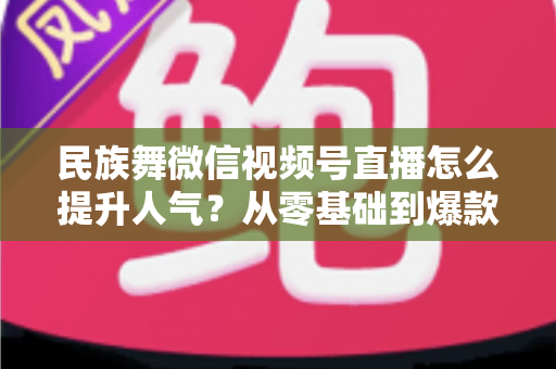 民族舞微信视频号直播怎么提升人气?从零基础到爆款直播的实战运营指南 民族舞微信视频号直播怎么提升人气?从零基础到爆款直播的实战运营指南