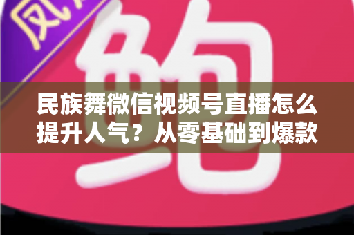 民族舞微信视频号直播怎么提升人气?从零基础到爆款直播的实战运营指南 民族舞微信视频号直播怎么提升人气?从零基础到爆款直播的实战运营指南