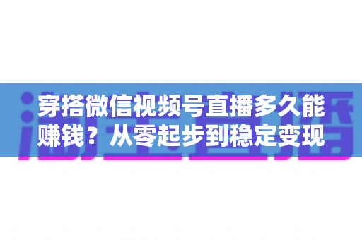 穿搭微信视频号直播多久能赚钱？从零起步到稳定变现的完整周期与实战攻略