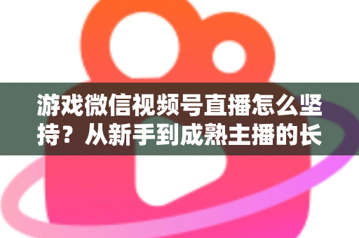 游戏微信视频号直播怎么坚持？从新手到成熟主播的长效运营全指南
