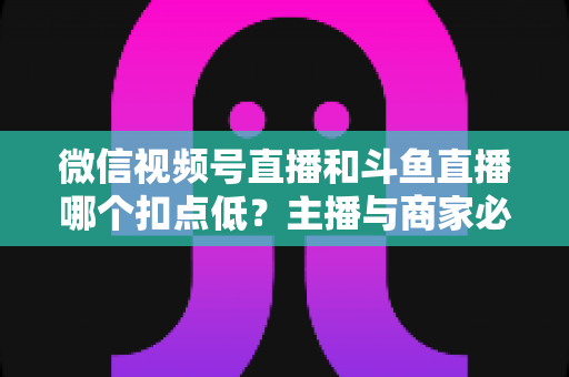 微信视频号直播和斗鱼直播哪个扣点低？主播与商家必看的平台抽成深度对比与变现指南