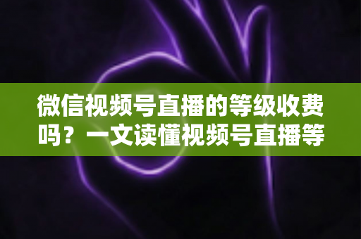 微信视频号直播的等级收费吗？一文读懂视频号直播等级制度与费用真相
