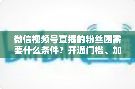 微信视频号直播的粉丝团需要什么条件?开通门槛、加入流程与运营技巧一文全解析 微信视频号直播的粉丝团需要什么条件?开通门槛、加入流程与运营技巧一文全解析