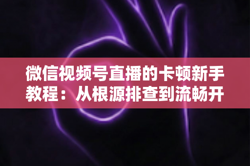 微信视频号直播的卡顿新手教程：从根源排查到流畅开播的完整优化指南